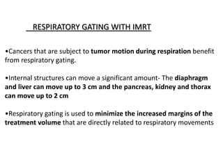 RESPIRATORY GATING WITH IMRT
•Cancers that are subject to tumor motion during respiration benefit
from respiratory gating.
•Internal structures can move a significant amount- The diaphragm
and liver can move up to 3 cm and the pancreas, kidney and thorax
can move up to 2 cm
•Respiratory gating is used to minimize the increased margins of the
treatment volume that are directly related to respiratory movements
 