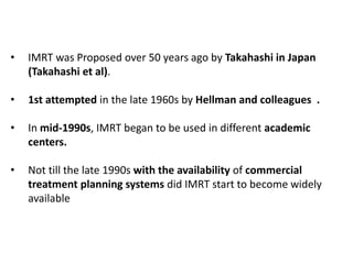 • IMRT was Proposed over 50 years ago by Takahashi in Japan
(Takahashi et al).
• 1st attempted in the late 1960s by Hellman and colleagues .
• In mid-1990s, IMRT began to be used in different academic
centers.
• Not till the late 1990s with the availability of commercial
treatment planning systems did IMRT start to become widely
available
 