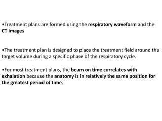 •Treatment plans are formed using the respiratory waveform and the
CT images
•The treatment plan is designed to place the treatment field around the
target volume during a specific phase of the respiratory cycle.
•For most treatment plans, the beam on time correlates with
exhalation because the anatomy is in relatively the same position for
the greatest period of time.
 