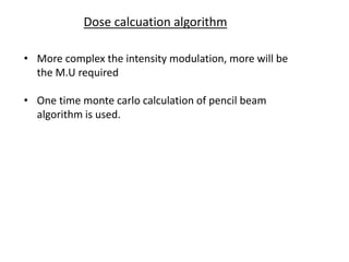 Dose calcuation algorithm
• More complex the intensity modulation, more will be
the M.U required
• One time monte carlo calculation of pencil beam
algorithm is used.
 