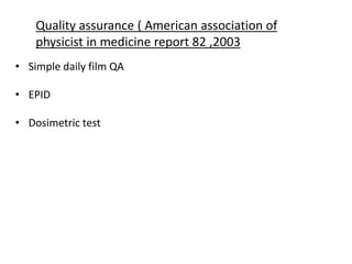 Quality assurance ( American association of
physicist in medicine report 82 ,2003
• Simple daily film QA
• EPID
• Dosimetric test
 