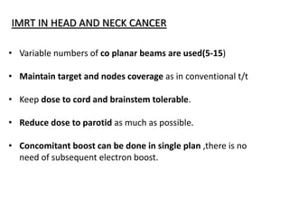 IMRT IN HEAD AND NECK CANCER
• Variable numbers of co planar beams are used(5-15)
• Maintain target and nodes coverage as in conventional t/t
• Keep dose to cord and brainstem tolerable.
• Reduce dose to parotid as much as possible.
• Concomitant boost can be done in single plan ,there is no
need of subsequent electron boost.
 