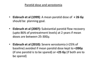 • Eisbruch et al (1999): A mean parotid dose of < 26 Gy
should be planning goal.
• Eisbruch et al (2007): Substantial parotid flow recovery
(upto 86% of pretreatment levels) at 2 years if mean
doses are between 25-30Gy.
• Eisbruch et al (2010): Severe xerostomia (<25% of
baseline) avoided if mean parotid dose kept to <20Gy
(if one parotid is to be spared) or <25 Gy (if both are to
be spared)
Parotid dose and xerostomia
 