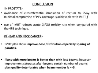 CONCLUSION
• Avoidance of circumferential irradiation of rectum to 55Gy with
minimal compromise of PTV coverage is achievable with IMRT ƒ.
• use of IMRT reduces acute GI/GU toxicity rate when compared with
the 4FB technique.
IN HEAD AND NECK CANCER:-
• IMRT plan show improve dose distribution especially sparing of
parotids.
• Plans with more beams is better than with less beams, however
improvement saturates after beyond certain number of beams.
plan quality deteriorates when beam number is <=5.
IN PROSTATE:-
 