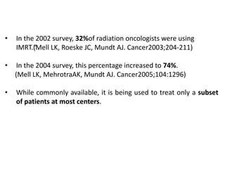 • In the 2002 survey, 32%of radiation oncologists were using
IMRT.“(Mell LK, Roeske JC, Mundt AJ. Cancer2003;204-211)
• In the 2004 survey, this percentage increased to 74%.
(Mell LK, MehrotraAK, Mundt AJ. Cancer2005;104:1296)
• While commonly available, it is being used to treat only a subset
of patients at most centers.
 