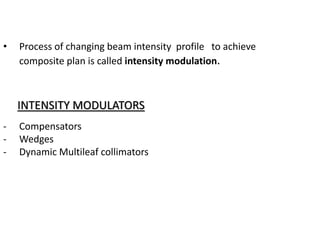 • Process of changing beam intensity profile to achieve
composite plan is called intensity modulation.
INTENSITY MODULATORS
- Compensators
- Wedges
- Dynamic Multileaf collimators
 