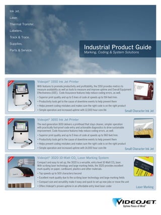 Industrial Product Guide
Marking, Coding & System Solutions
Ink Jet.
Laser.
Thermal Transfer.
Labelers.
Track & Trace.
Supplies.
Parts & Service.
Videojet®
1650 Ink Jet Printer
The next-generation 1650 delivers a printhead that stays cleaner, simpler operation
with practically fool-proof code entry and actionable diagnostics to drive sustainable
improvement. Code Assurance features help reduce coding errors, as well.
• Superior print quality and up to 5 lines of code at speeds up to 960 feet/min.
• Productivity tools get to the cause of downtime events to help prevent them
• Helps prevent coding mistakes and makes sure the right code is on the right product
• Simple operation and increased uptime with 14,000 hour core life Small Character Ink Jet
Small Character Ink Jet
Videojet®
3020 10-Watt CO2
Laser Marking System
Compact and easy to set up, the 3020 is a versatile, entry-level 10-Watt CO2 laser.
With scribing laser technology and large marking fields, the 3020 provides excellent
mark quality on paper, cardboard, plastics and other materials.
• Top speeds up to 500 characters/second
• Excellent mark quality due to the scribing laser technology and large marking fields
• Compact size and versatility make it easy and quick to set up new jobs or move the unit
• Offers Videojet’s proven uptime in an affordable entry level laser coder Laser Marking
Videojet®
1550 Ink Jet Printer
With features to promote productivity and profitability, the 1550 provides metrics to
measure availability as well as tools to measure and improve uptime and Overall Equipment
Effectiveness (OEE). Code Assurance features help reduce coding errors, as well.
• Superior print quality and up to 5 lines of code at speeds up to 914 feet/min.
• Productivity tools get to the cause of downtime events to help prevent them
• Helps prevent coding mistakes and makes sure the right code is on the right product
• Simple operation and increased uptime with 12,000 hour core life
 