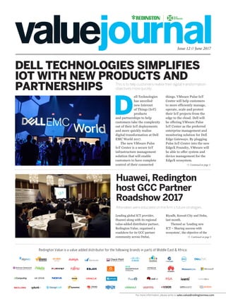 Issue 12 // June 2017
DELL TECHNOLOGIES SIMPLIFIES
IOT WITH NEW PRODUCTS AND
PARTNERSHIPS This is to help customers realise their digital transformation
objectives more quickly.
Attendees were educated on the firm’s future strategies.
Redington Value is a value added distributor for the following brands in parts of Middle East & Africa:
D
ell Technologies
has unveiled
new Internet
of Things (IoT)
products
and partnerships to help
customers take the complexity
out of their IoT deployments
and more quickly realise
digital transformation at Dell
EMC World 2017.
The new VMware Pulse
IoT Center is a secure IoT
infrastructure management
solution that will enable
customers to have complete
control of their connected
things. VMware Pulse IoT
Center will help customers
to more efficiently manage,
operate, scale and protect
their IoT projects from the
edge to the cloud. Dell will
be offering VMware Pulse
IoT Center as the preferred
enterprise management and
monitoring solution for Dell
Edge Gateways. By plugging
Pulse IoT Center into the new
EdgeX Foundry, VMware will
be able to offer system and
device management for the
EdgeX ecosystem.
Huawei, Redington
host GCC Partner
Roadshow 2017
Leading global ICT provider,
Huawei along with its regional
value-added distributor partner,
Redington Value, organised a
roadshow for its GCC partner
community across Dubai,
Continued on page 3
Continued on page 3
Riyadh, Kuwait City and Doha,
last month.
Themed as ‘Leading new
ICT – Sharing success with
ecosystem’, the objective of the
For more information, please write to sales.value@redingtonmea.com
 
