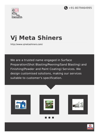 +91-8079464995
Vj Meta Shiners
http://www.vjmetashiners.com/
We are a trusted name engaged in Surface
Preparation(Shot Blasting/Peening/Sand Blasting) and
Finishing(Powder and Paint Coating) Services. We
design customised solutions, making our services
suitable to customer's specification.
 