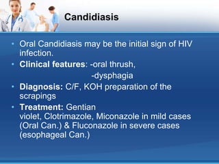 Candidiasis
• Oral Candidiasis may be the initial sign of HIV
infection.
• Clinical features: -oral thrush,
-dysphagia
• Diagnosis: C/F, KOH preparation of the
scrapings
• Treatment: Gentian
violet, Clotrimazole, Miconazole in mild cases
(Oral Can.) & Fluconazole in severe cases
(esophageal Can.)
 