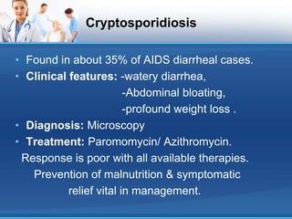 Cryptosporidiosis
• Found in about 35% of AIDS diarrheal cases.
• Clinical features: -watery diarrhea,
-Abdominal bloating,
-profound weight loss .
• Diagnosis: Microscopy
• Treatment: Paromomycin/ Azithromycin.
Response is poor with all available therapies.
Prevention of malnutrition & symptomatic
relief vital in management.
 