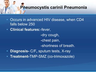 Pneumocystis carinii Pneumonia
• Occurs in advanced HIV disease, when CD4
falls below 250
• Clinical features:-fever,
-dry cough,
-chest pain,
-shortness of breath.
• Diagnosis- C/F, sputum tests, X-ray
• Treatment-TMP-SMZ (co-trimoxazole)
 