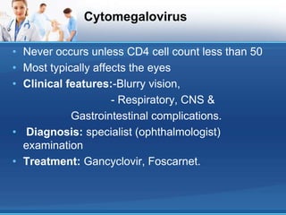 Cytomegalovirus
• Never occurs unless CD4 cell count less than 50
• Most typically affects the eyes
• Clinical features:-Blurry vision,
- Respiratory, CNS &
Gastrointestinal complications.
• Diagnosis: specialist (ophthalmologist)
examination
• Treatment: Gancyclovir, Foscarnet.
 