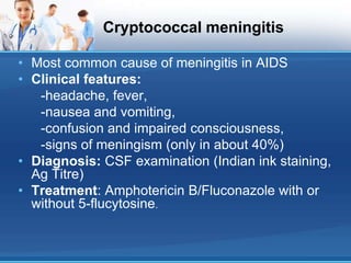 Cryptococcal meningitis
• Most common cause of meningitis in AIDS
• Clinical features:
-headache, fever,
-nausea and vomiting,
-confusion and impaired consciousness,
-signs of meningism (only in about 40%)
• Diagnosis: CSF examination (Indian ink staining,
Ag Titre)
• Treatment: Amphotericin B/Fluconazole with or
without 5-flucytosine.
 