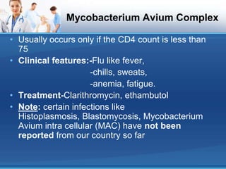 Mycobacterium Avium Complex
• Usually occurs only if the CD4 count is less than
75
• Clinical features:-Flu like fever,
-chills, sweats,
-anemia, fatigue.
• Treatment-Clarithromycin, ethambutol
• Note: certain infections like
Histoplasmosis, Blastomycosis, Mycobacterium
Avium intra cellular (MAC) have not been
reported from our country so far
 