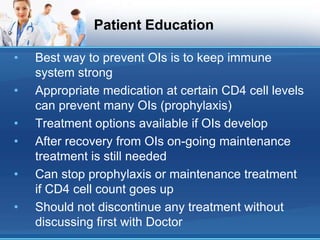 Patient Education
• Best way to prevent OIs is to keep immune
system strong
• Appropriate medication at certain CD4 cell levels
can prevent many OIs (prophylaxis)
• Treatment options available if OIs develop
• After recovery from OIs on-going maintenance
treatment is still needed
• Can stop prophylaxis or maintenance treatment
if CD4 cell count goes up
• Should not discontinue any treatment without
discussing first with Doctor
 