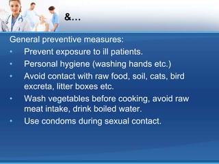 &…
General preventive measures:
• Prevent exposure to ill patients.
• Personal hygiene (washing hands etc.)
• Avoid contact with raw food, soil, cats, bird
excreta, litter boxes etc.
• Wash vegetables before cooking, avoid raw
meat intake, drink boiled water.
• Use condoms during sexual contact.
 