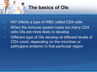 The basics of OIs
• HIV infects a type of WBC called CD4 cells
• When the immune system loses too many CD4
cells OIs are more likely to develop
• Different type of OIs develop at different levels of
CD4 count, depending on the microbes or
pathogens endemic in that particular region
 