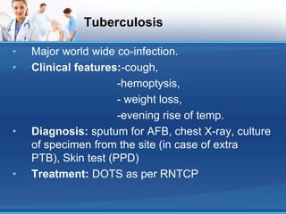Tuberculosis
• Major world wide co-infection.
• Clinical features:-cough,
-hemoptysis,
- weight loss,
-evening rise of temp.
• Diagnosis: sputum for AFB, chest X-ray, culture
of specimen from the site (in case of extra
PTB), Skin test (PPD)
• Treatment: DOTS as per RNTCP
 