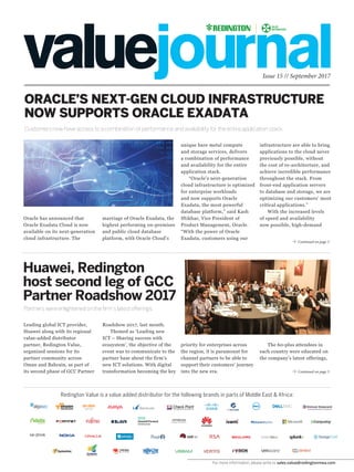 Issue 15 // September 2017
Customers now have access to a combination of performance and availability for the entire application stack.
Redington Value is a value added distributor for the following brands in parts of Middle East & Africa:
ORACLE’S NEXT-GEN CLOUD INFRASTRUCTURE
NOW SUPPORTS ORACLE EXADATA
Continued on page 3
Continued on page 3
marriage of Oracle Exadata, the
highest performing on-premises
and public cloud database
platform, with Oracle Cloud’s
Roadshow 2017, last month.
Themed as ‘Leading new
ICT – Sharing success with
ecosystem’, the objective of the
event was to communicate to the
partner base about the firm’s
new ICT solutions. With digital
transformation becoming the key
unique bare metal compute
and storage services, delivers
a combination of performance
and availability for the entire
application stack.
“Oracle’s next-generation
cloud infrastructure is optimized
for enterprise workloads
and now supports Oracle
Exadata, the most powerful
database platform,” said Kash
Iftikhar, Vice President of
Product Management, Oracle.
“With the power of Oracle
Exadata, customers using our
priority for enterprises across
the region, it is paramount for
channel partners to be able to
support their customers’ journey
into the new era.
infrastructure are able to bring
applications to the cloud never
previously possible, without
the cost of re-architecture, and
achieve incredible performance
throughout the stack. From
front-end application servers
to database and storage, we are
optimizing our customers’ most
critical applications.”
With the increased levels
of speed and availability
now possible, high-demand
The 60-plus attendees in
each country were educated on
the company’s latest offerings,
Oracle has announced that
Oracle Exadata Cloud is now
available on its next-generation
cloud infrastructure. The
Leading global ICT provider,
Huawei along with its regional
value-added distributor
partner, Redington Value,
organized sessions for its
partner community across
Oman and Bahrain, as part of
its second phase of GCC Partner
Huawei, Redington
host second leg of GCC
Partner Roadshow 2017
Partners were enlightened on the firm’s latest offerings.
For more information, please write to sales.value@redingtonmea.com
 