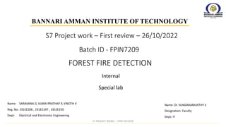Batch ID - FPIN7209
Internal
BANNARI AMMAN INSTITUTE OF TECHNOLOGY
FOREST FIRE DETECTION
Special lab
Name: Dr. SUNDARAMURTHY S
Designation: Faculty
Dept: IT
Name: SARAVANA D, VIJAYA PRATHAP P, VINOTH V
Reg. No: 191EE208 , 191EE247 , 191EE250
Dept: Electrical and Electronics Engineering
S7 Project work – First review – 26/10/2022
S7 PROJECT WORK I - FIRST REVIEW
 
