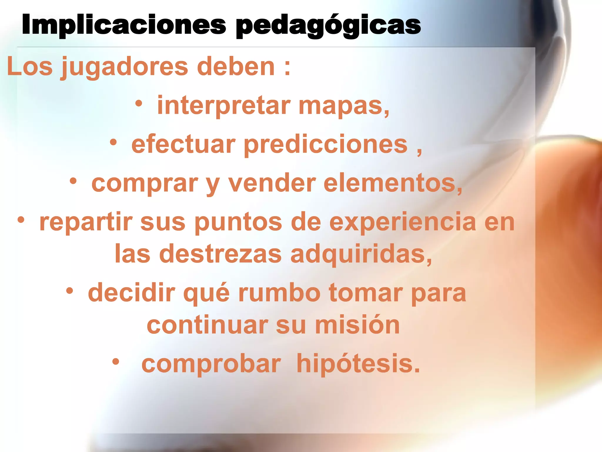 Implicaciones pedagógicas  Los jugadores deben : interpretar mapas,  efectuar predicciones , comprar y vender elementos, repartir sus puntos de experiencia en las destrezas adquiridas,  decidir qué rumbo tomar para continuar su misión  comprobar  hipótesis. 