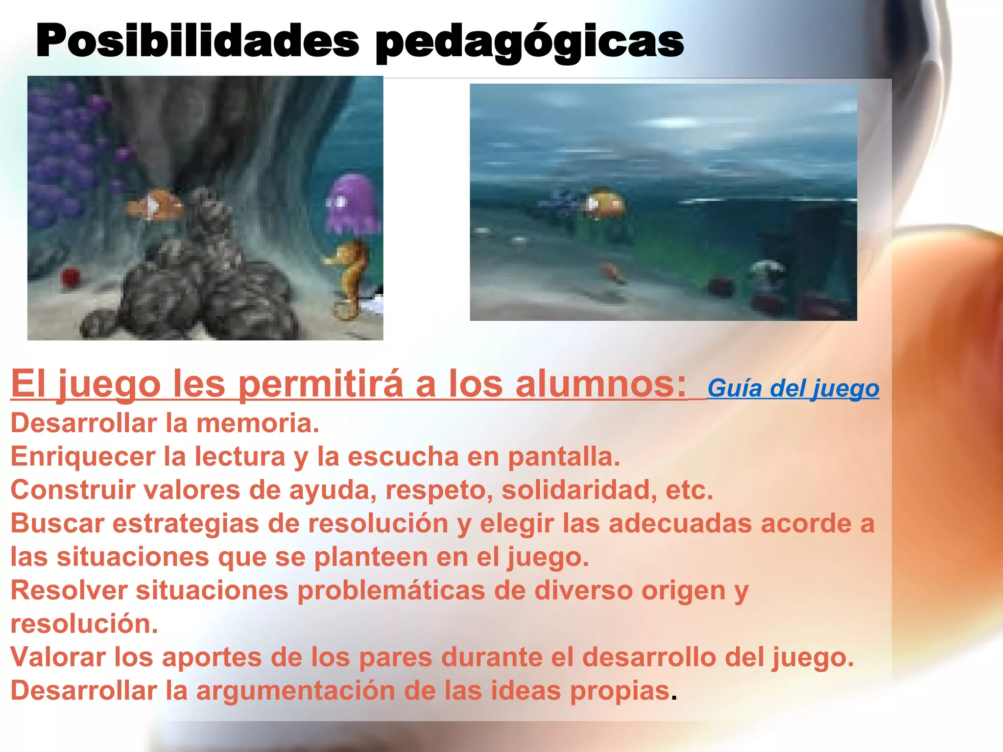 Posibilidades pedagógicas El juego les permitirá a los alumnos:   Guía del juego Desarrollar la memoria. Enriquecer la lectura y la escucha en pantalla. Construir valores de ayuda, respeto, solidaridad, etc. Buscar estrategias de resolución y elegir las adecuadas acorde a las situaciones que se planteen en el juego. Resolver situaciones problemáticas de diverso origen y resolución. Valorar los aportes de los pares durante el desarrollo del juego. Desarrollar la argumentación de las ideas propias . 