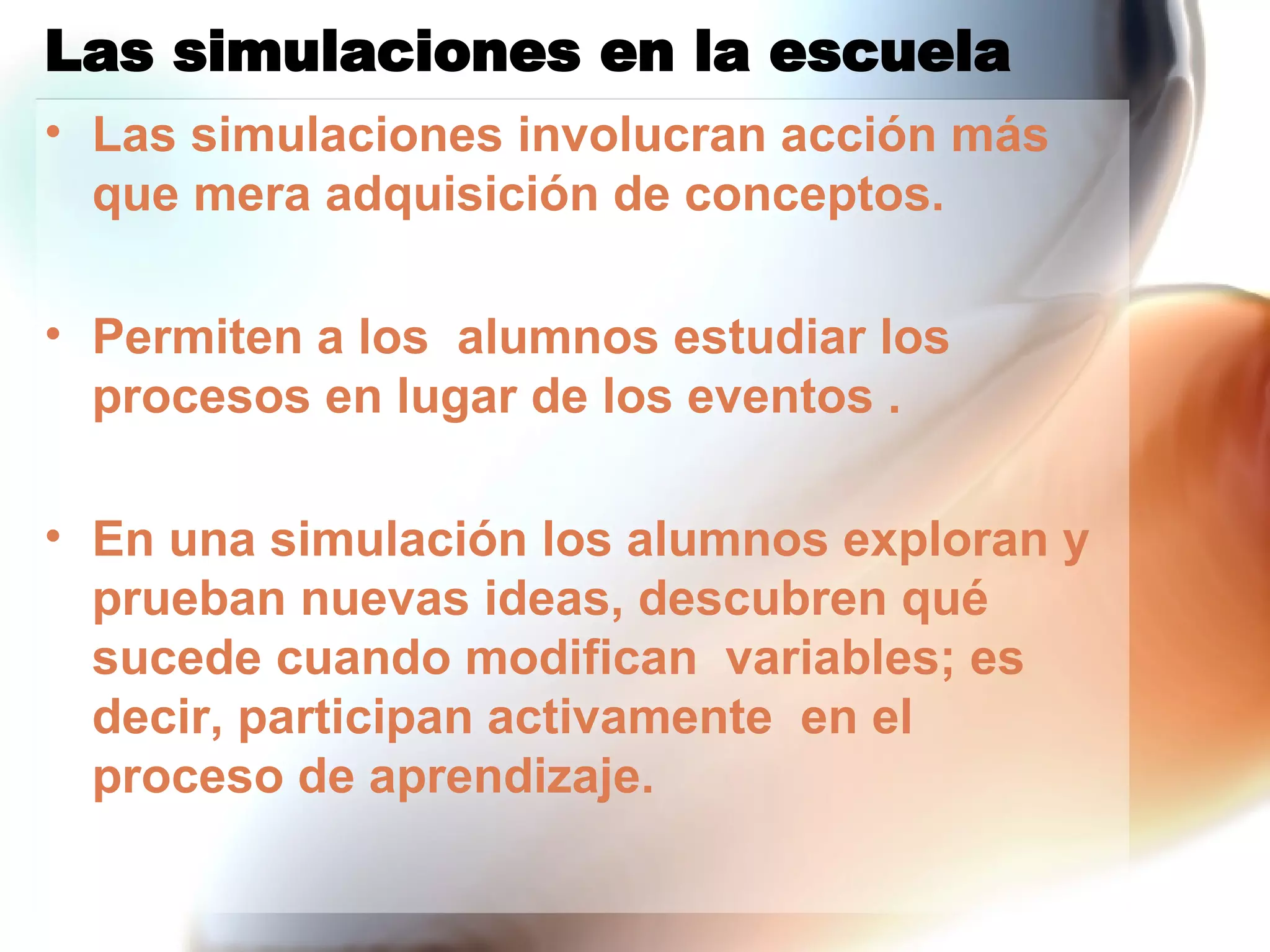 Las simulaciones en la escuela Las simulaciones involucran acción más que mera adquisición de conceptos.  Permiten a los  alumnos estudiar los procesos en lugar de los eventos . En una simulación los alumnos exploran y prueban nuevas ideas, descubren qué sucede cuando modifican  variables; es decir, participan activamente  en el proceso de aprendizaje. 