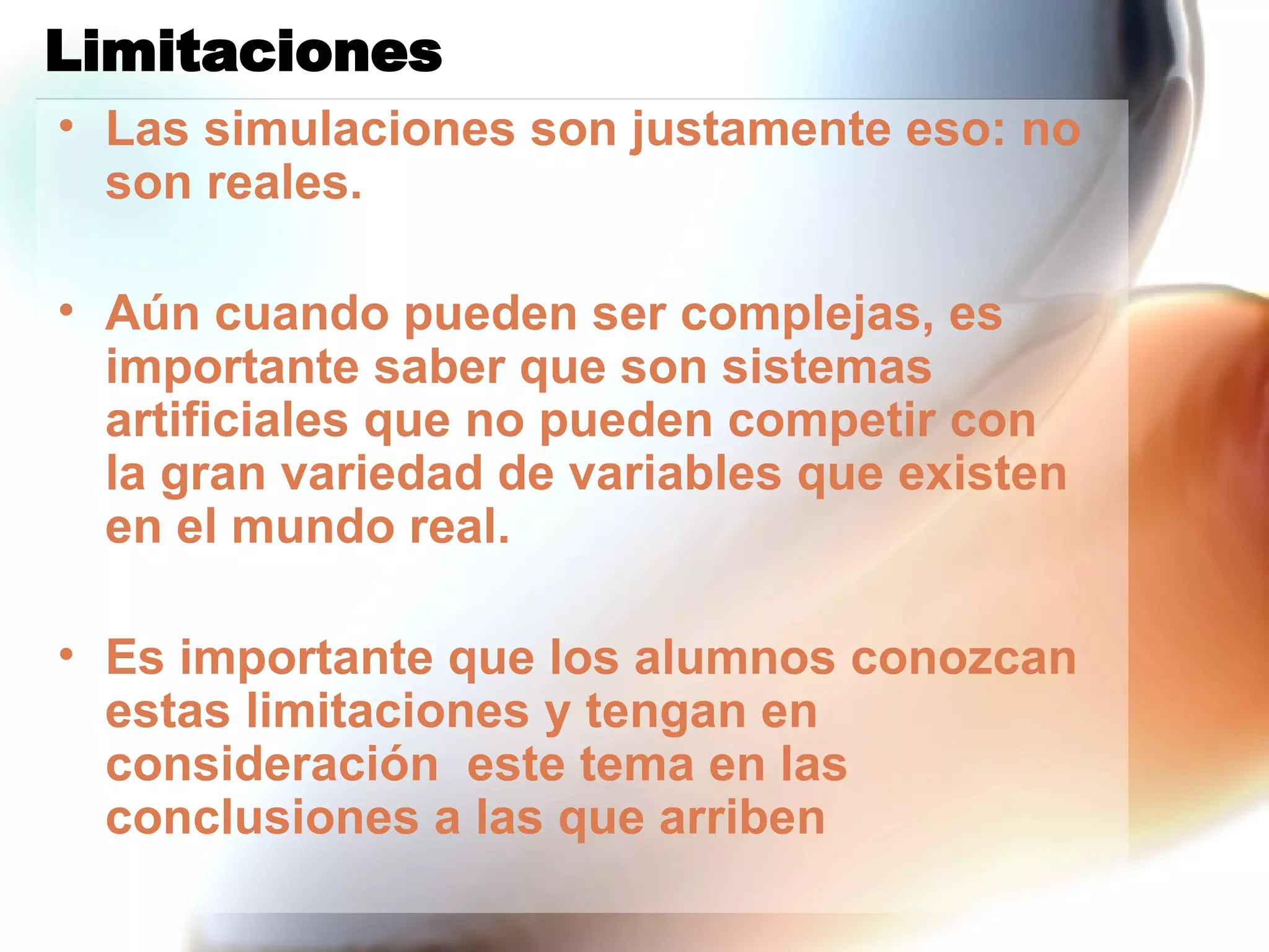 Limitaciones Las simulaciones son justamente eso: no son reales.  Aún cuando pueden ser complejas, es importante saber que son sistemas artificiales que no pueden competir con la gran variedad de variables que existen en el mundo real. Es importante que los alumnos conozcan estas limitaciones y tengan en consideración  este tema en las conclusiones a las que arriben  