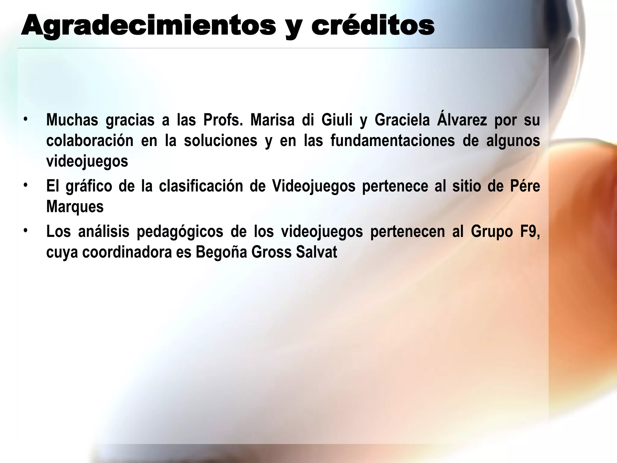 Agradecimientos y créditos Muchas gracias a las Profs. Marisa di Giuli y Graciela Álvarez por su colaboración en la soluciones y en las fundamentaciones de algunos videojuegos El gráfico de la clasificación de Videojuegos pertenece al sitio de Pére Marques Los análisis pedagógicos de los videojuegos pertenecen al Grupo F9, cuya coordinadora es Begoña Gross Salvat 