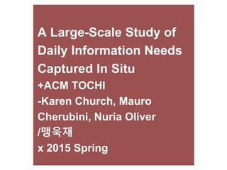 A Large-Scale Study of
Daily Information Needs
Captured In Situ
+ACM TOCHI
-Karen Church, Mauro
Cherubini, Nuria Oliver
/맹욱재
x 2015 Spring
 