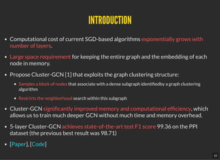 INTRODUCTIONINTRODUCTION
Computational cost of current SGD-based algorithms exponentially grows with
number of layers.
Large space requirement for keeping the entire graph and the embedding of each
node in memory.
Propose Cluster-GCN [1] that exploits the graph clustering structure:
Samples a block of nodes that associate with a dense subgraph identi edby a graph clustering
algorithm
Restricts the neighborhood search within this subgraph
Cluster-GCN signi cantly improved memory and computational ef ciency, which
allows us to train much deeper GCN without much time and memory overhead.
5-layer Cluster-GCN achieves state-of-the-art test F1 score 99.36 on the PPI
dataset (the previous best result was 98.71)
[ ], [ ]Paper Code
10
 