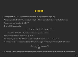 DEFINITIONDEFINITION
Given graph , number of vertices , number of edges
Adjacency matrix , where entry is 1 if there is an edge between i and j, 0 otherwise.
Feature matrix of N nodes:
-layer GCN is de ned by:
where , ( ), A' is the normalized and regularized matrix of A
Feature transformation matrix
For simplicity, assume that all layers have the same feature dim:
In semi-supervised node classi cation problem, learn weight matrices by minimizing the loss function:
In practice, a cross-entropy loss is commonly used for node classi cation in multi-class or multi-label problems
G = (, , A) N = || ||
A ∈ ℝ
N×N
(i, j)
X ∈ ℝ
N×F
L
= , = σ( )Z
(l+1)
A
′
X
(l)
W
(l)
X
(l+1)
Z
(l+1)
∈X
(l)
ℝ
N×Fl
= XX
(0)
∈W
(l)
ℝ
×Fl Fl+1
= ⋯ = = FF1 FL
 = loss( , )
1
| |t
∑
i∈t
yi z
(L)
i
11
 