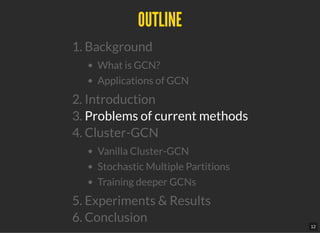 OUTLINEOUTLINE
1. Background
What is GCN?
Applications of GCN
2. Introduction
3. Problems of current methods
4. Cluster-GCN
Vanilla Cluster-GCN
Stochastic Multiple Partitions
Training deeper GCNs
5. Experiments & Results
6. Conclusion
12
 