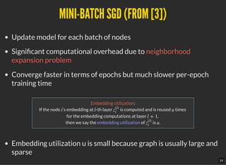 MINI-BATCH SGD (FROM [3])MINI-BATCH SGD (FROM [3])
Update model for each batch of nodes
Signi cant computational overhead due to neighborhood
expansion problem
Converge faster in terms of epochs but much slower per-epoch
training time
Embedding utilization:
If the node ’s embedding at -th layer is computed and is reused times
for the embedding computations at layer ,
then we say the embedding utilization of is .
Embedding utilization u is small because graph is usually large and
sparse
i l z
(l)
i
u
l + 1
z
(l)
i
u
14
 