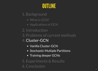 OUTLINEOUTLINE
1. Background
What is GCN?
Applications of GCN
2. Introduction
3. Problems of current methods
4. Cluster-GCN
Vanilla Cluster-GCN
Stochastic Multiple Partitions
Training deeper GCNs
5. Experiments & Results
6. Conclusion
16
 