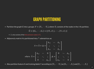 GRAPH PARTITIONINGGRAPH PARTITIONING
Partition the graph into c groups: , where consists of the nodes in the -th partition.
only consists of the links between nodes in .
Adjacencty matrix A is partitioned into submatrices as:
Also partition feature X and training labels Y according to as and
G  = [ , · · · ]1 c t t
= [ , · · ·, ] = [{ , }, · · ·, {V c, }]G¯ G1 Gc 1 1 c
t t
c
2
A = + Δ =A¯
⎡
⎣
⎢
⎢
⎢
A11
⋮
Ac1
⋯
⋱
⋯
A1c
⋮
Acc
⎤
⎦
⎥
⎥
⎥
where   = , Δ =A¯
⎡
⎣
⎢
⎢
⎢
A11
⋮
0
⋯
⋱
⋯
0
⋮
Acc
⎤
⎦
⎥
⎥
⎥
⎡
⎣
⎢
⎢
⎢
0
⋮
Ac1
⋯
⋱
⋯
A1c
⋮
0
⎤
⎦
⎥
⎥
⎥
[ , · · · ]1 c [ , · · ·, ]X1 Xc [ , · · ·, ]Y1 Yc
18
 