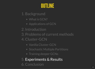 OUTLINEOUTLINE
1. Background
What is GCN?
Applications of GCN
2. Introduction
3. Problems of current methods
4. Cluster-GCN
Vanilla Cluster-GCN
Stochastic Multiple Partitions
Training deeper GCNs
5. Experiments & Results
6. Conclusion
25
 