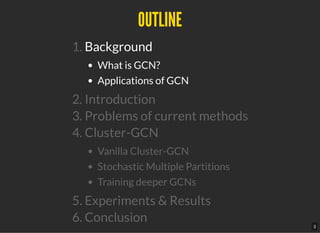 OUTLINEOUTLINE
1. Background
What is GCN?
Applications of GCN
2. Introduction
3. Problems of current methods
4. Cluster-GCN
Vanilla Cluster-GCN
Stochastic Multiple Partitions
Training deeper GCNs
5. Experiments & Results
6. Conclusion
3
 