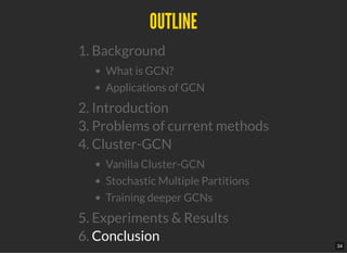 OUTLINEOUTLINE
1. Background
What is GCN?
Applications of GCN
2. Introduction
3. Problems of current methods
4. Cluster-GCN
Vanilla Cluster-GCN
Stochastic Multiple Partitions
Training deeper GCNs
5. Experiments & Results
6. Conclusion
34
 