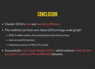 CONCLUSIONCONCLUSION
Cluster-GCN is fast and memory ef cient.
The method can train very deep GCN on large-scale graph
With 2 million nodes, the training time is less than an hour
Uses around 2G memory
Achieves accuracy of 90.41 (F1 score)
Successfully train much deeper GCNs, which achieve state-of-the-
art test F1 score on PPI and Reddit datasets.
35
 