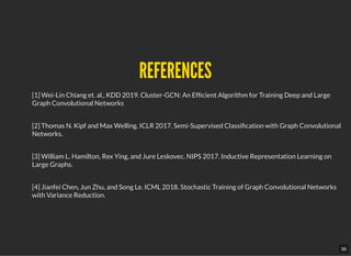 REFERENCESREFERENCES
[1] Wei-Lin Chiang et. al., KDD 2019. Cluster-GCN: An Ef cient Algorithm for Training Deep and Large
Graph Convolutional Networks
[2] Thomas N. Kipf and Max Welling. ICLR 2017. Semi-Supervised Classi cation with Graph Convolutional
Networks.
[3] William L. Hamilton, Rex Ying, and Jure Leskovec. NIPS 2017. Inductive Representation Learning on
Large Graphs.
[4] Jianfei Chen, Jun Zhu, and Song Le. ICML 2018. Stochastic Training of Graph Convolutional Networks
with Variance Reduction.
36
 