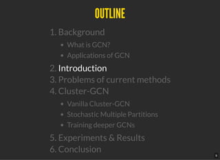 OUTLINEOUTLINE
1. Background
What is GCN?
Applications of GCN
2. Introduction
3. Problems of current methods
4. Cluster-GCN
Vanilla Cluster-GCN
Stochastic Multiple Partitions
Training deeper GCNs
5. Experiments & Results
6. Conclusion
9
 