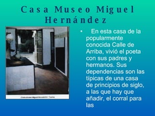 Casa Museo Miguel Hernández       En esta casa de la popularmente conocida Calle de Arriba, vivió el poeta con sus padres y hermanos. Sus dependencias son las típicas de una casa de principios de siglo, a las que hay que añadir, el corral para las  