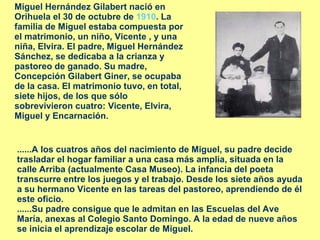 Miguel Hernández Gilabert nació en Orihuela el 30 de octubre de  1910 . La familia de Miguel estaba compuesta por el matrimonio, un niño, Vicente , y una niña, Elvira. El padre, Miguel Hernández Sánchez, se dedicaba a la crianza y pastoreo de ganado. Su madre, Concepción Gilabert Giner, se ocupaba de la casa. El matrimonio tuvo, en total, siete hijos, de los que sólo sobrevivieron cuatro: Vicente, Elvira, Miguel y Encarnación.  ......A los cuatros años del nacimiento de Miguel, su padre decide trasladar el hogar familiar a una casa más amplia, situada en la calle Arriba (actualmente Casa Museo). La infancia del poeta transcurre entre los juegos y el trabajo. Desde los siete años ayuda a su hermano Vicente en las tareas del pastoreo, aprendiendo de él este oficio. ......Su padre consigue que le admitan en las Escuelas del Ave María, anexas al Colegio Santo Domingo. A la edad de nueve años se inicia el aprendizaje escolar de Miguel. 