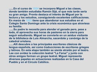 ......En el curso de  1924  se incorpora Miguel a las clases, donde también estudiaba Ramón Sijé, el que más tarde sería su gran amigo. Pronto destaca el interés de Miguel por la lectura y los estudios, consiguiendo excelentes calificaciones. En marzo de  1925  tiene que abandonar sus estudios en el Colegio Santo Domingo ante la crisis económica que atraviesa su familia. ......Su padre le necesita para atender el ganado pero, pese a todo, él aprovecha sus horas de pastoreo en la sierra para seguir estudiando. Miguel se convierte en un asiduo visitante de la biblioteca de Luís Almarcha, sacerdote y canónigo de la catedral oriolana. ......Allí descubre a los principales escritores clásicos de lengua española, así como traducciones de escritores griegos y latinos. En esta etapa también se siente atraído por el teatro. Lee con avidez la colección teatral "La Farsa" y junto con otros amigos forman un grupo teatral. Miguel representa diversos papeles en actuaciones realizadas en la Casa del Pueblo y en el Círculo Católico. 