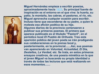 Miguel Hernández empieza a escribir poesías, aproximadamente hacia  1925 . Su principal fuente de inspiración es el entorno en el que vive: la huerta, su patio, la montaña, las cabras, el pastoreo, el río, etc. Miguel aprovecha cualquier ocasión para escribir. Incluso tiene que esconderse de su padre, a quien le molesta esa afición poética de su hijo. Algunos diarios de la provincia comenzaron a publicar sus primeros poemas. El primero que aparece publicado es el titulado "Pastoril", en el periódico local  El Pueblo de Orihuela.  Tras esta aparición pública del joven poeta se irán prodigando sus colaboraciones en la prensa local y, posteriormente, en la provincial.......Así, sus poemas van apareciendo en  Voluntad, Actualidad, El Día, Destellos, La Verdad, etc.  Se trata, en estos primeros ensayos creativos, de una poesía mimética en la que el joven Miguel va buscando su propia identidad a través de todas las lecturas que está realizando en esos momentos....... 