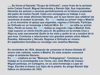 ......Se forma el llamado "Grupo de Orihuela", como fruto de la amistad entre Carlos Fenoll, Miguel Hernández y Ramón Sijé. Sus inquietudes literarias les animan a reunirse periódicamente en la tahona propiedad del padre de Carlos Fenoll. Cada uno compagina su trabajo o sus estudios con estas aficiones literarias, por lo que tienen que celebrar las reuniones al acabar la jornada.  En  1931  realiza su primer viaje a Madrid y, al no encontrar el apoyo que esperaba, regresa a Orihuela. Participa en Orihuela en un homenaje a Gabriel Miró. En  1933  se edita su primer libro,  Perito en lunas . En  1934  realiza su segundo viaje a Madrid. Este viaje supone un cierto triunfo para él. Se publica en la revista  Cruz y Raya  su auto sacramental  Quién te ha visto y quién te ve y sombra de lo que eras . Comienza a relacionarse con grandes poetas como Alberti, Rosales, Aleixandre y Neruda. Regresa a Orihuela en verano. En septiembre formaliza su noviazgo con Josefina Manresa. En noviembre de 1934, después de comenzar el drama titulado  El torero más valiente , vuelve a Madrid. En esta ocasión conocerá mejor el ambiente literario. En  1935  colabora en las "Misiones Pedagógicas". Comienza su trabajo en la enciclopedia  Los Toros,  con José María de Cossío. Miguel participa, en Cartagena, en un acto-homenaje a Lope de Vega. Escribe el drama  Los hijos de la piedra . Su amigo Ramón Sijé fallece en diciembre de 1935. 