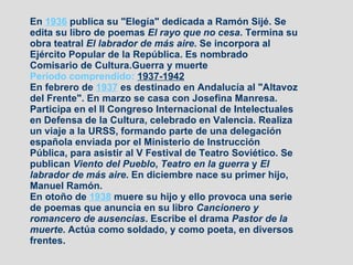 En  1936  publica su "Elegía" dedicada a Ramón Sijé. Se edita su libro de poemas  El rayo que no cesa . Termina su obra teatral  El labrador de más aire . Se incorpora al Ejército Popular de la República. Es nombrado Comisario de Cultura.Guerra y muerte Período comprendido:  1937-1942   En febrero de  1937  es destinado en Andalucía al "Altavoz del Frente". En marzo se casa con Josefina Manresa. Participa en el II Congreso Internacional de Intelectuales en Defensa de la Cultura, celebrado en Valencia. Realiza un viaje a la URSS, formando parte de una delegación española enviada por el Ministerio de Instrucción Pública, para asistir al V Festival de Teatro Soviético. Se publican  Viento del Pueblo ,  Teatro en la guerra  y  El labrador de más aire . En diciembre nace su primer hijo, Manuel Ramón. En otoño de  1938  muere su hijo y ello provoca una serie de poemas que anuncia en su libro  Cancionero y romancero de ausencias . Escribe el drama  Pastor de la muerte . Actúa como soldado, y como poeta, en diversos frentes. 