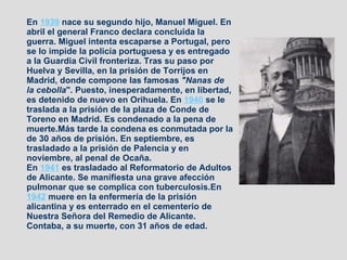 En  1939  nace su segundo hijo, Manuel Miguel. En abril el general Franco declara concluida la guerra. Miguel intenta escaparse a Portugal, pero se lo impide la policía portuguesa y es entregado a la Guardia Civil fronteriza. Tras su paso por Huelva y Sevilla, en la prisión de Torrijos en Madrid, donde compone las famosas  "Nanas de la cebolla ". Puesto, inesperadamente, en libertad, es detenido de nuevo en Orihuela. En  1940  se le traslada a la prisión de la plaza de Conde de Toreno en Madrid. Es condenado a la pena de muerte.Más tarde la condena es conmutada por la de 30 años de prisión. En septiembre, es trasladado a la prisión de Palencia y en noviembre, al penal de Ocaña. En  1941  es trasladado al Reformatorio de Adultos de Alicante. Se manifiesta una grave afección pulmonar que se complica con tuberculosis.En  1942  muere en la enfermería de la prisión alicantina y es enterrado en el cementerio de Nuestra Señora del Remedio de Alicante. Contaba, a su muerte, con 31 años de edad.   